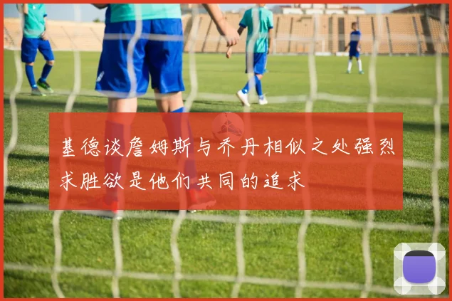 基德谈詹姆斯与乔丹相似之处强烈求胜欲是他们共同的追求