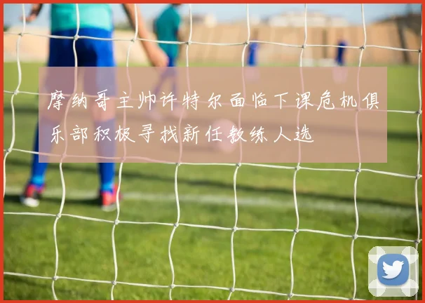 摩纳哥主帅许特尔面临下课危机俱乐部积极寻找新任教练人选