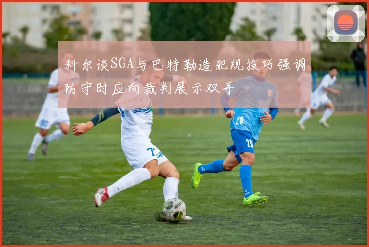 科尔谈SGA与巴特勒造犯规技巧强调防守时应向裁判展示双手
