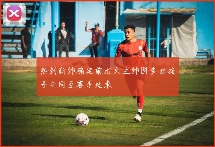 热刺新帅确定前尤文主帅图多尔接手合同至赛季结束