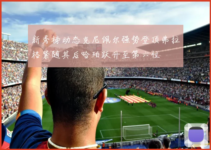 新秀榜动态克尼佩尔强势登顶弗拉格紧随其后哈珀跃升至第六位