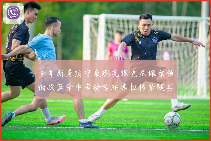 今年新秀防守表现亮眼克尼佩尔领衔投篮命中率榜哈珀弗拉格紧随其后