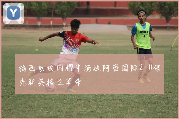 梅西助攻闪耀半场迈阿密国际2-0领先新英格兰革命