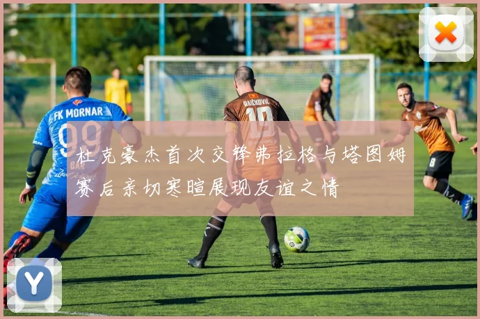 杜克豪杰首次交锋弗拉格与塔图姆赛后亲切寒暄展现友谊之情
