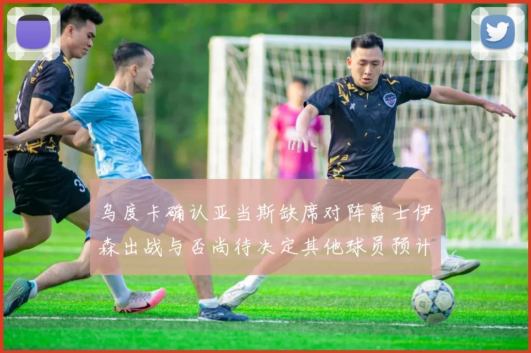 乌度卡确认亚当斯缺席对阵爵士伊森出战与否尚待决定其他球员预计均能参赛