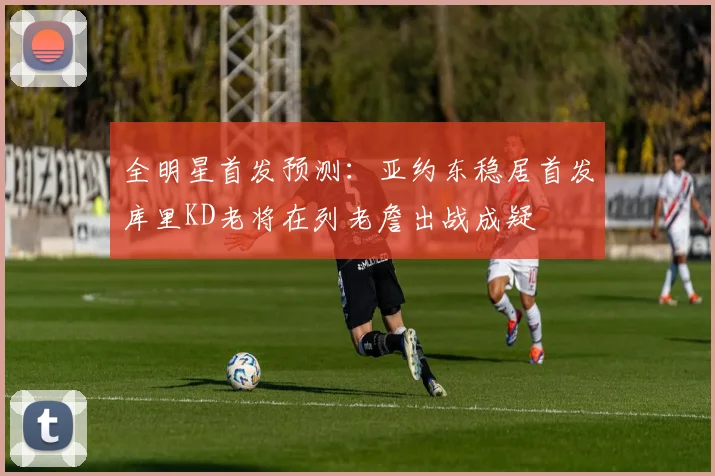 全明星首发预测：亚约东稳居首发库里KD老将在列老詹出战成疑