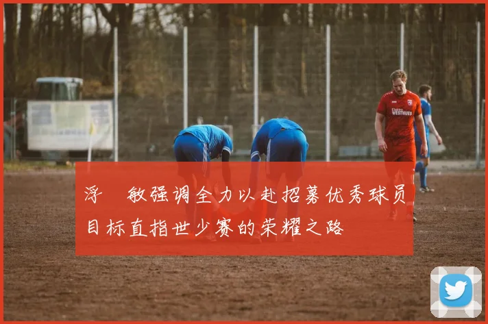 浮嶋敏强调全力以赴招募优秀球员目标直指世少赛的荣耀之路