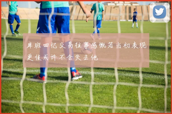 库班回忆交易往事感慨若当初表现更佳或许不会失去他