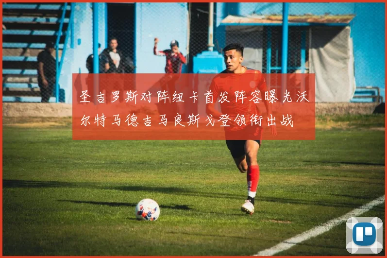 圣吉罗斯对阵纽卡首发阵容曝光沃尔特马德吉马良斯戈登领衔出战