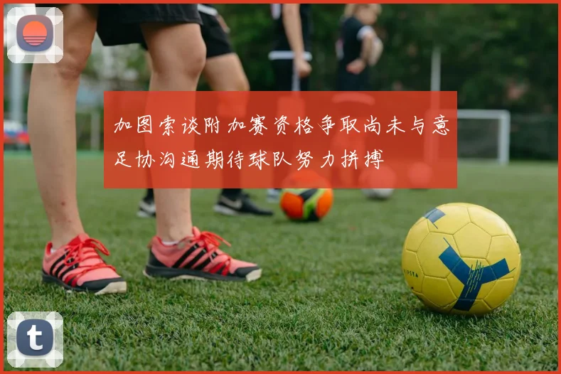 加图索谈附加赛资格争取尚未与意足协沟通期待球队努力拼搏