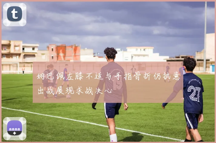 姆巴佩左膝不适与手指骨折仍执意出战展现求战决心