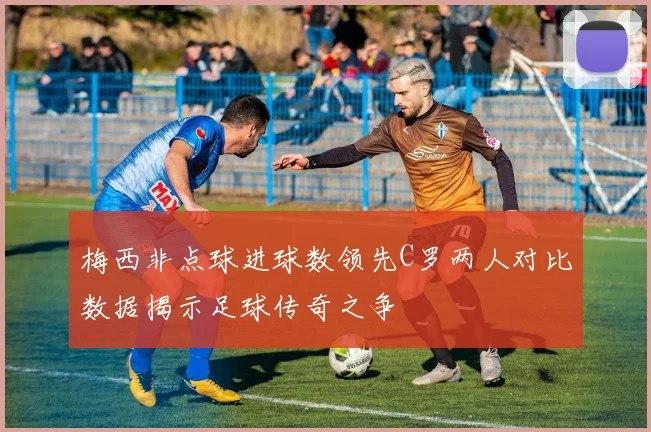 梅西非点球进球数领先C罗两人对比数据揭示足球传奇之争