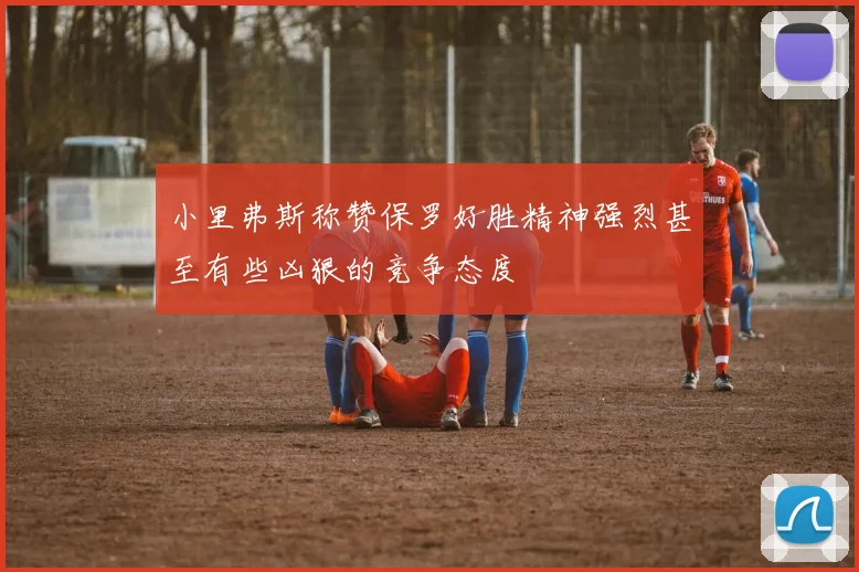 小里弗斯称赞保罗好胜精神强烈甚至有些凶狠的竞争态度