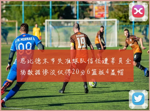 恩比德末节失准球队信任遭辜负全场数据惨淡仅得20分6篮板4盖帽